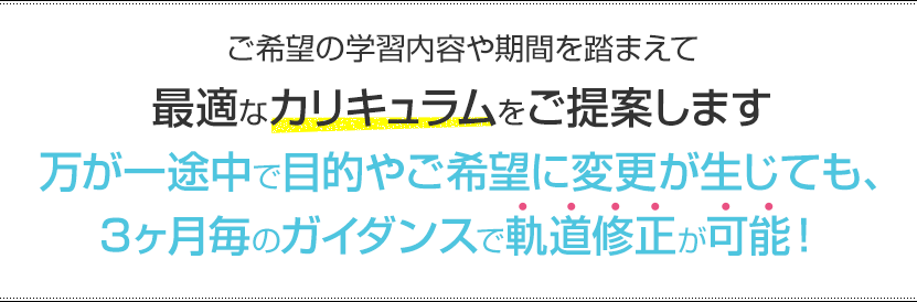 ご希望の学習内容や期間を踏まえて最適なカリキュラムをご提案します。万が一途中で目的やご希望に変更が生じても、3ヶ月毎のガイダンスで軌道修正が可能！