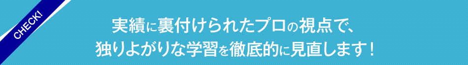 実績に裏付けられたプロの視点で、独りよがりな学習を徹底的に見直します！