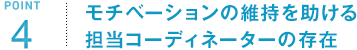 POINT4 モチベーションの維持を助ける担当コーディネーターの存在