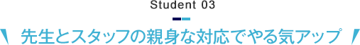 Student 03　先生とスタッフの親身な対応でやる気アップ