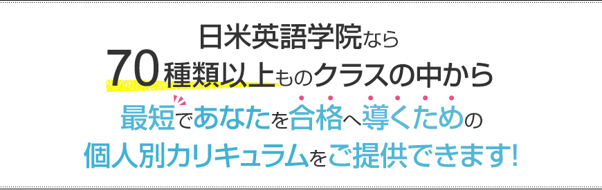 日米英語学院なら70種類以上ものクラスの中から最短であなたを合格へ導くための個人別カリキュラムをご提供できます!