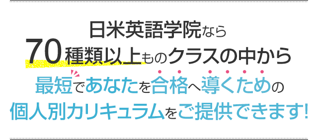 日米英語学院なら70種類以上ものクラスの中から最短であなたを合格へ導くための個人別カリキュラムをご提供できます!