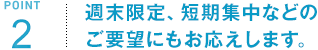 POINT2 週末限定、短期集中などのご要望にもお応えします。