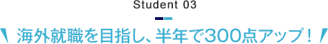 Student 03　海外就職を目指し、半年で300点アップ！