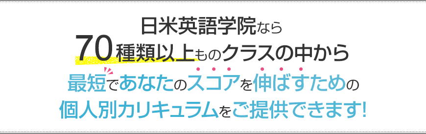 日米英語学院なら70種類以上ものクラスの中から最短であなたのスコアを伸ばすための個人別カリキュラムをご提供できます!