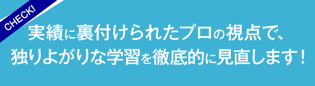 実績に裏付けられたプロの視点で、独りよがりな学習を徹底的に見直します！