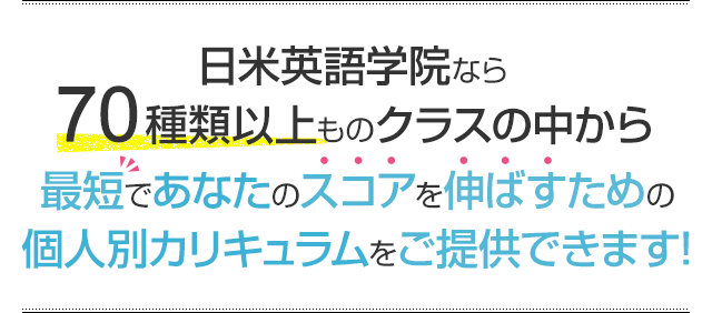 日米英語学院なら70種類以上ものクラスの中から最短であなたのスコアを伸ばすための個人別カリキュラムをご提供できます!