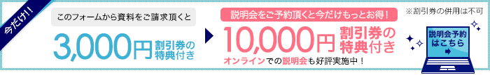 説明会予約はこちら　今だけ!!このフォームから資料をご請求頂くと3,000円割引券の特典付き → 説明会をご予約頂くと今だけもっとお得！10,000円割引券の特典付 ※割引券の併用は不可