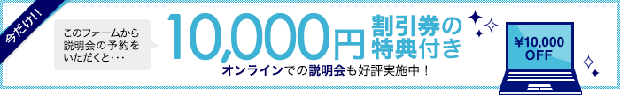 今だけ!!このフォームから説明会の予約をいただくと…10,000円割引券の特典付き