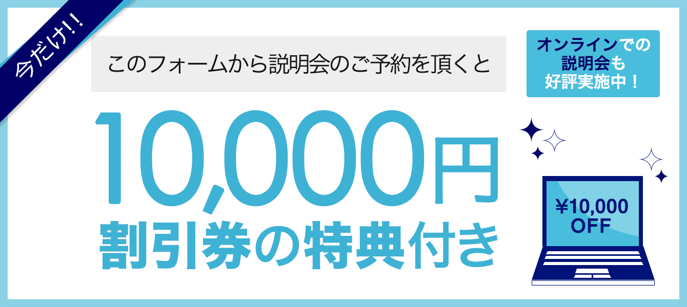 今だけ!!このフォームから説明会の予約をいただくと…10,000円割引券の特典付き